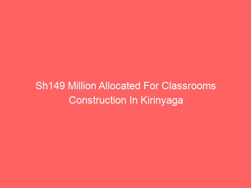 Sh149 Million Allocated For Classrooms Construction In Kirinyaga